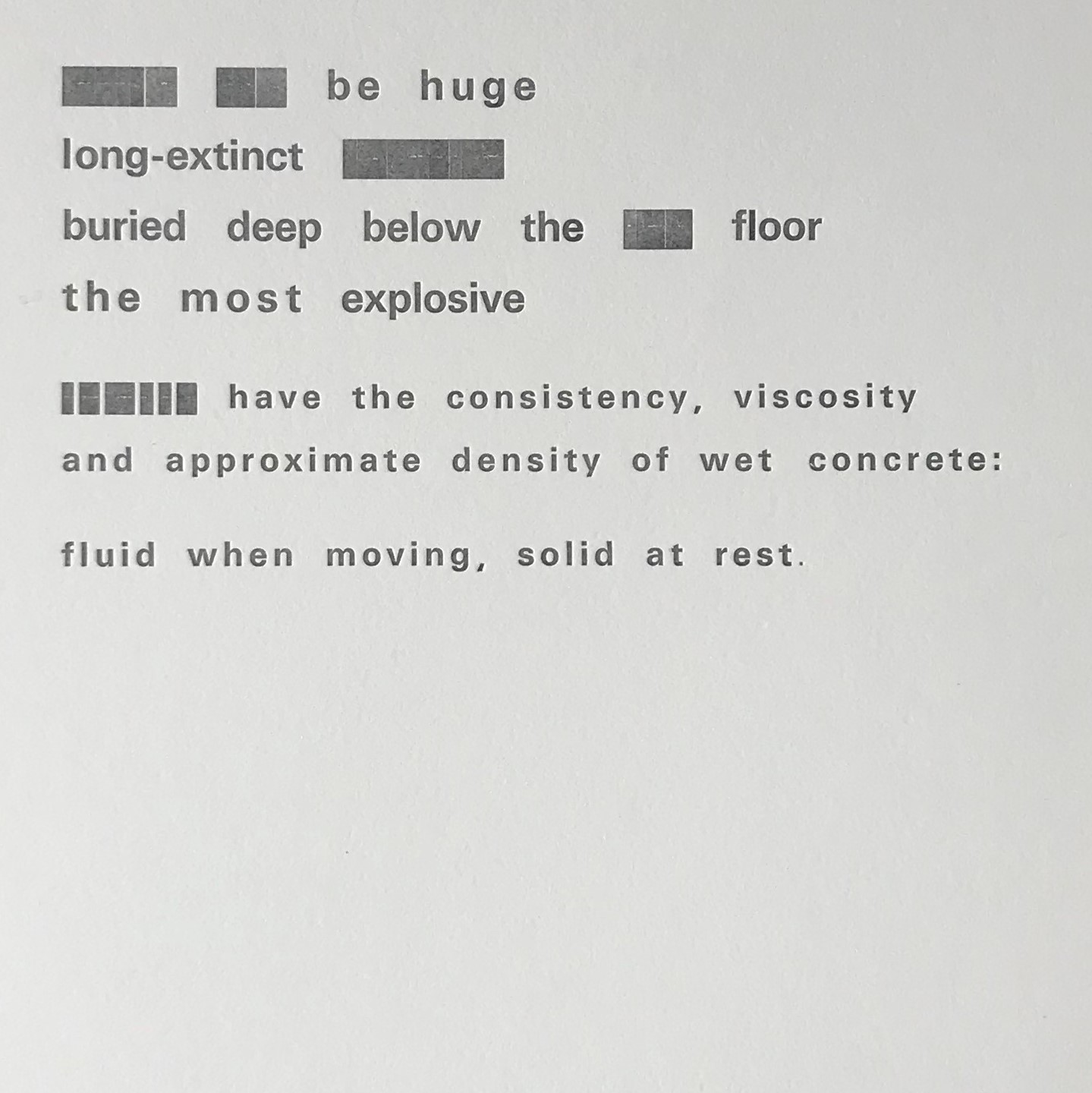 A poem made with old fashioned typeset letters. Ink is a dark grey and is embossed onto a thick ivory paper. Some words have been redacted by using the flat end of the intended letter block. The poem reads: [redacted text] be huge Long-extinct  [redacted text] Buried deep below the [redacted text] floor The most explosive [redacted text] have the consistency, viscosity And approximate density of wet concrete: Fluid when moving, solid at rest.